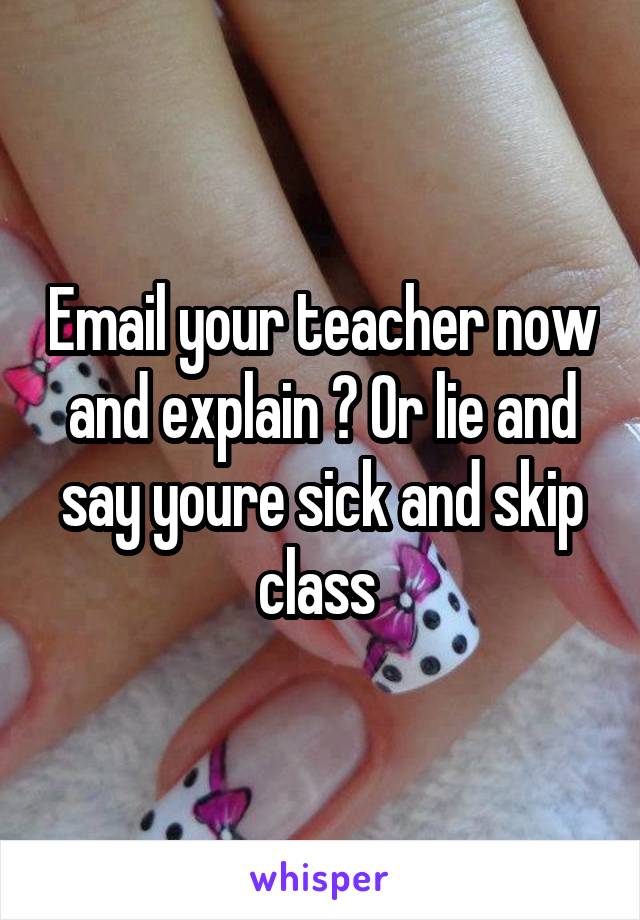 Email your teacher now and explain ? Or lie and say youre sick and skip class 
