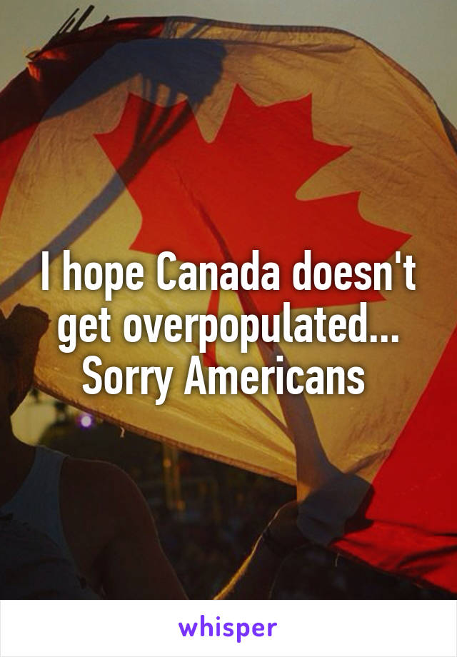 I hope Canada doesn't get overpopulated... Sorry Americans 