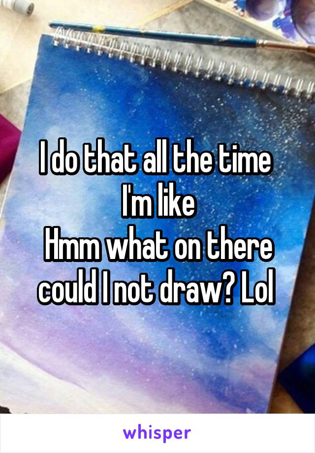 I do that all the time 
I'm like
Hmm what on there could I not draw? Lol 