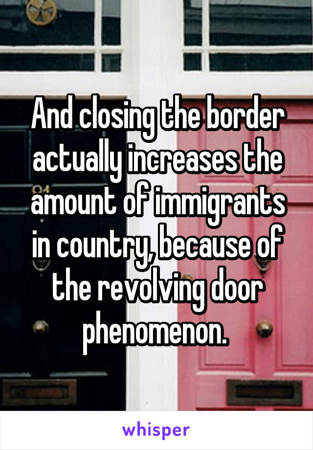 And closing the border actually increases the amount of immigrants in country, because of the revolving door phenomenon. 