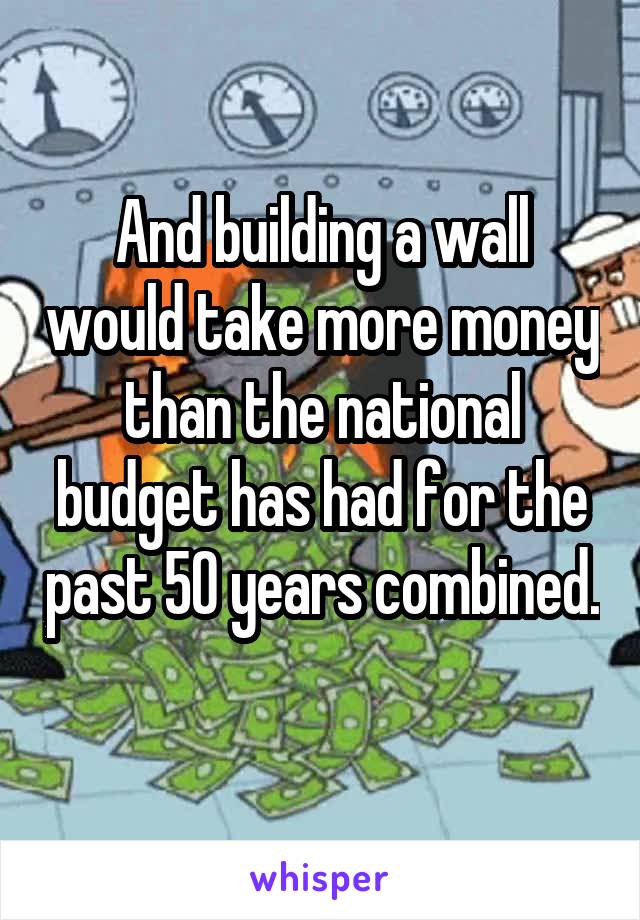 And building a wall would take more money than the national budget has had for the past 50 years combined. 