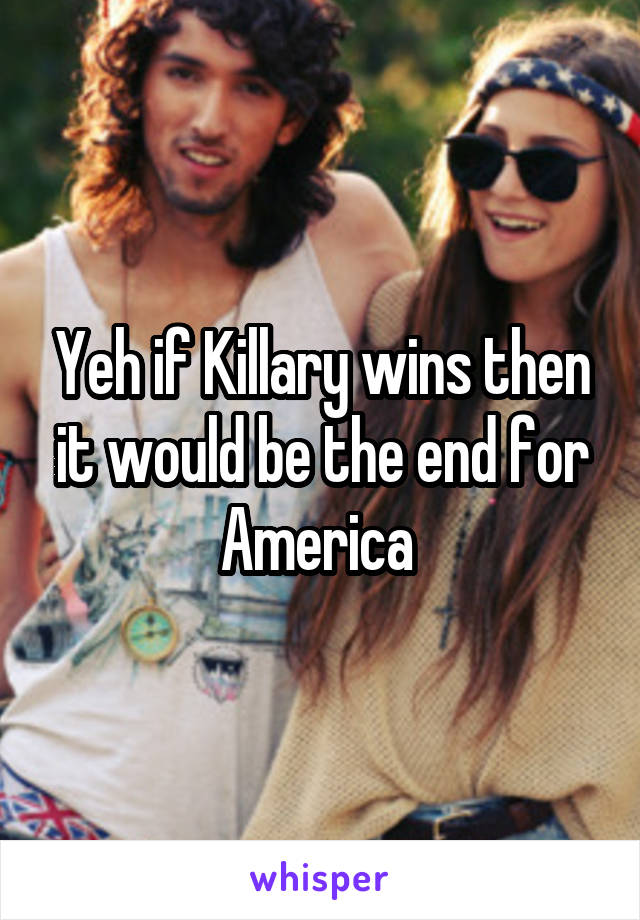 Yeh if Killary wins then it would be the end for America 