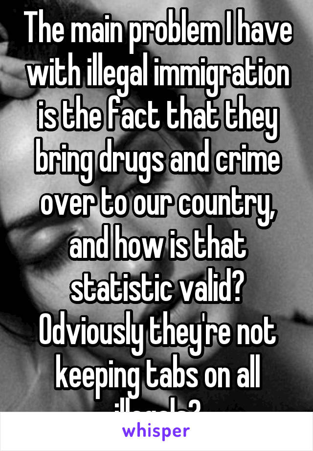 The main problem I have with illegal immigration is the fact that they bring drugs and crime over to our country, and how is that statistic valid? Odviously they're not keeping tabs on all illegals?