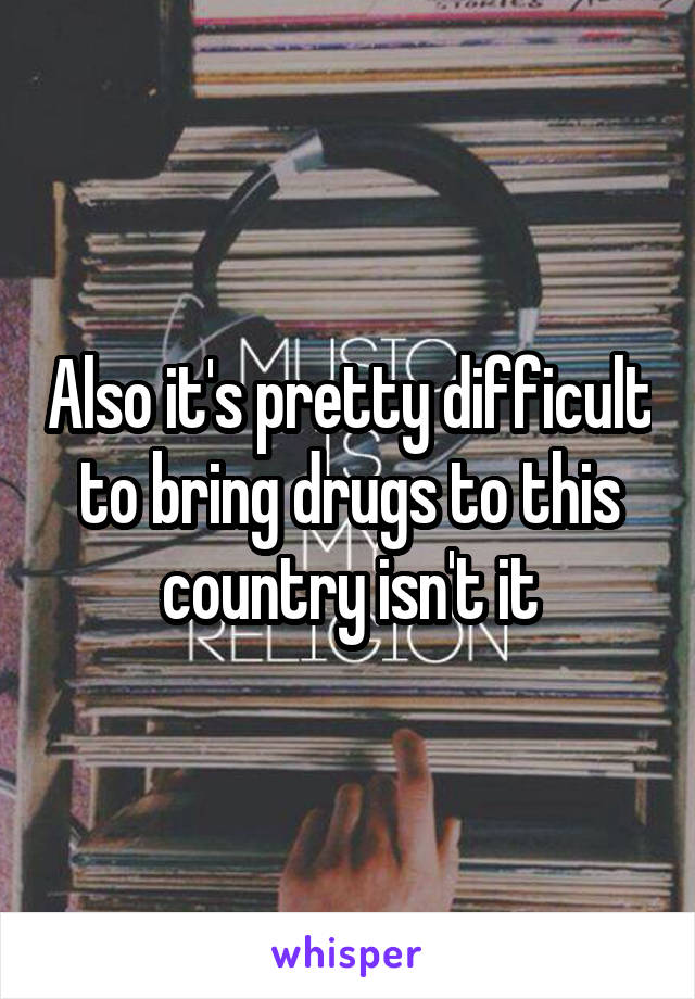 Also it's pretty difficult to bring drugs to this country isn't it