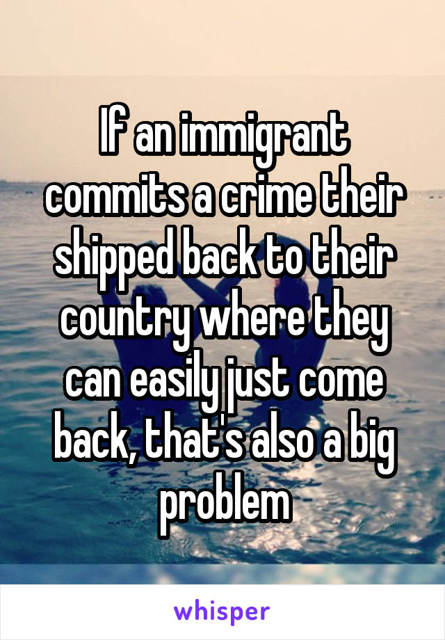 If an immigrant commits a crime their shipped back to their country where they can easily just come back, that's also a big problem