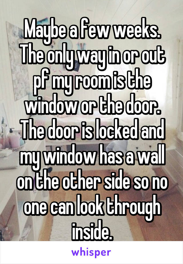 Maybe a few weeks. The only way in or out pf my room is the window or the door. The door is locked and my window has a wall on the other side so no one can look through inside.