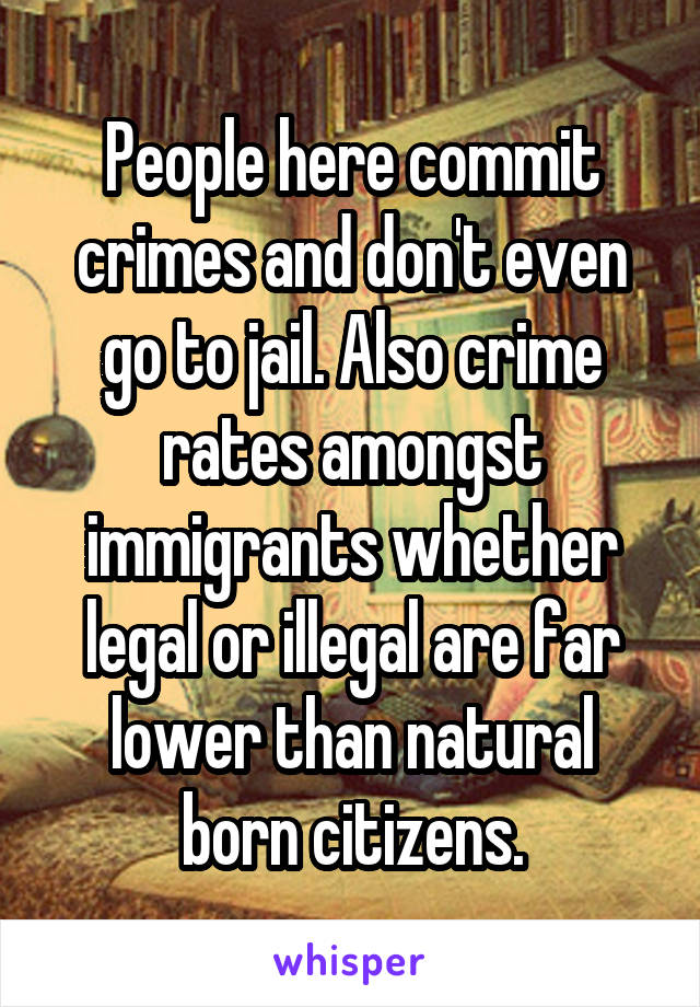 People here commit crimes and don't even go to jail. Also crime rates amongst immigrants whether legal or illegal are far lower than natural born citizens.