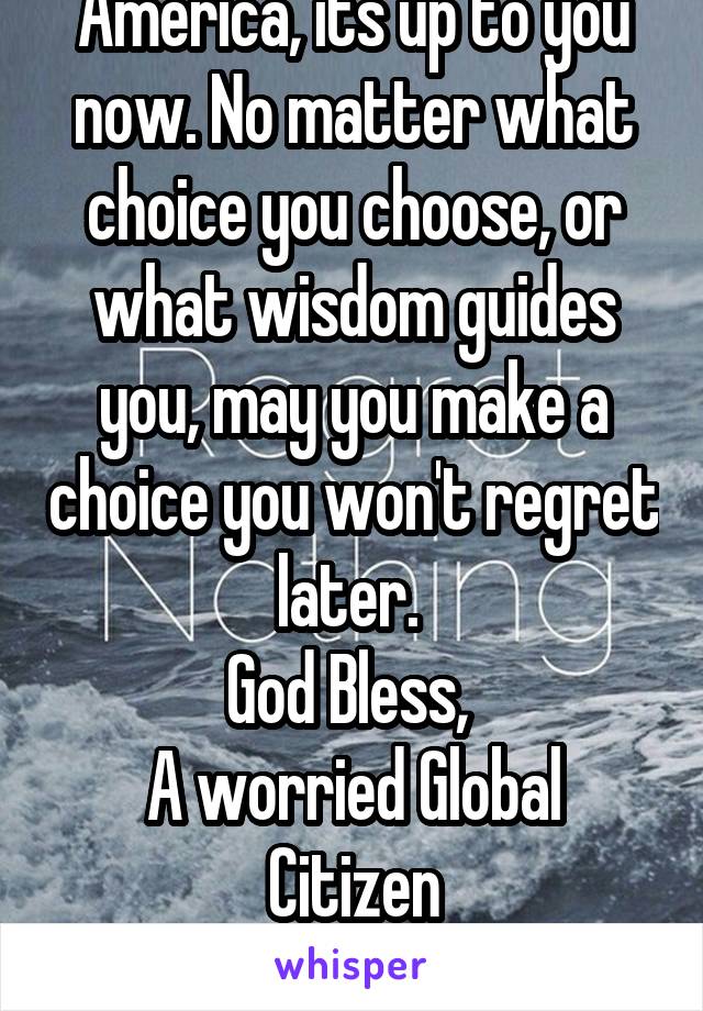 America, its up to you now. No matter what choice you choose, or what wisdom guides you, may you make a choice you won't regret later. 
God Bless, 
A worried Global Citizen
