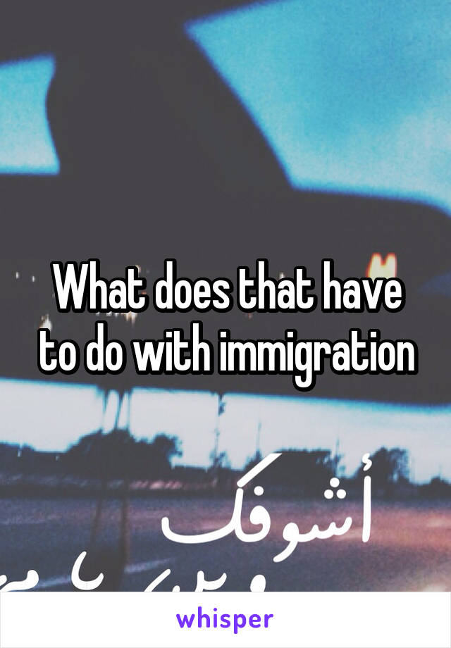 What does that have to do with immigration