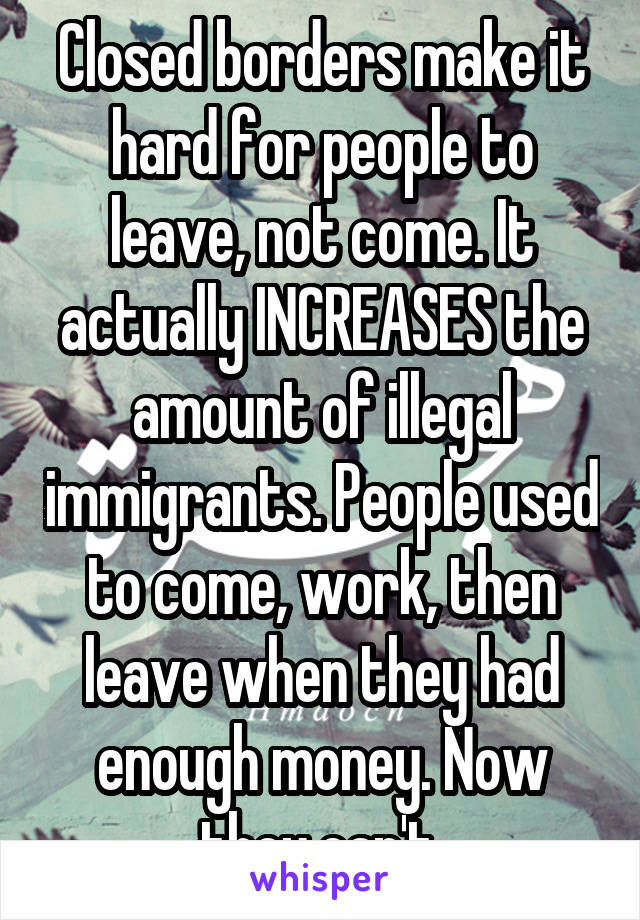 Closed borders make it hard for people to leave, not come. It actually INCREASES the amount of illegal immigrants. People used to come, work, then leave when they had enough money. Now they can't.