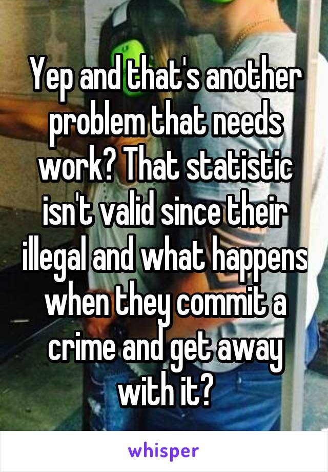 Yep and that's another problem that needs work? That statistic isn't valid since their illegal and what happens when they commit a crime and get away with it?