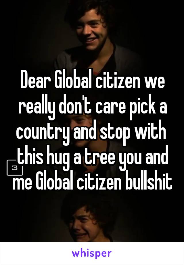 Dear Global citizen we really don't care pick a country and stop with  this hug a tree you and me Global citizen bullshit