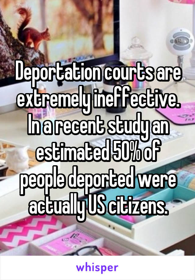 Deportation courts are extremely ineffective. In a recent study an estimated 50% of people deported were actually US citizens.