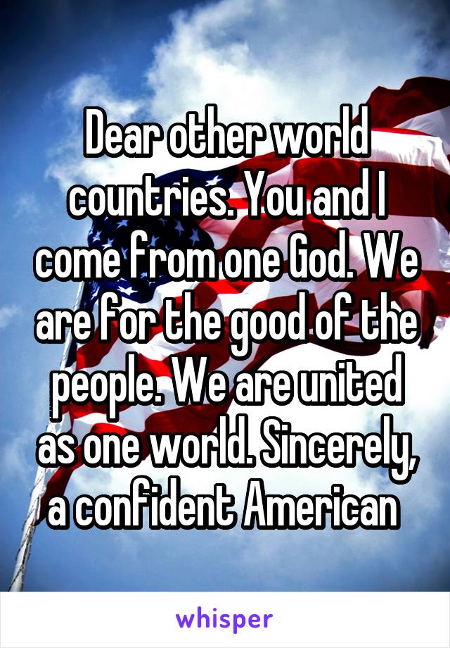 Dear other world countries. You and I come from one God. We are for the good of the people. We are united as one world. Sincerely, a confident American 