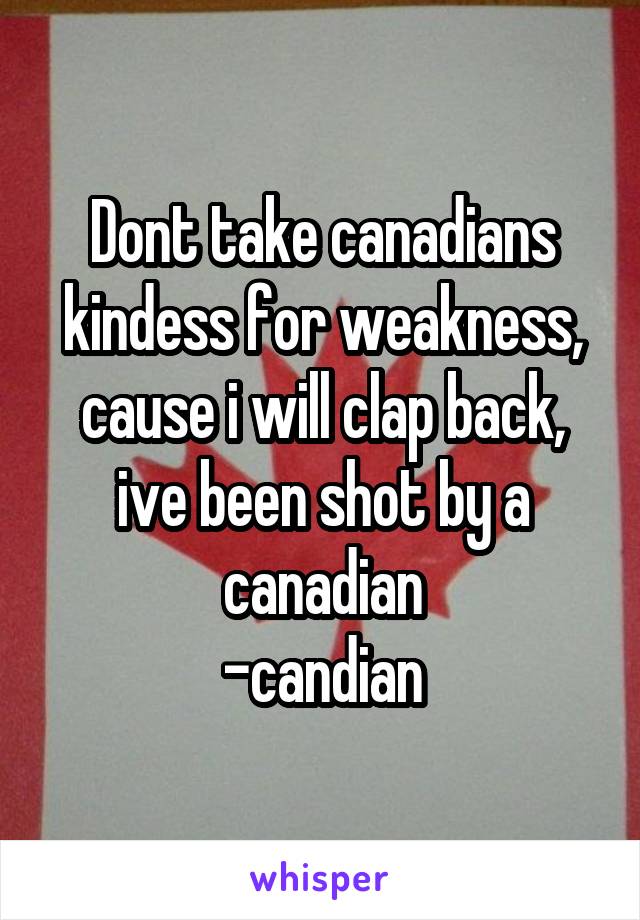 Dont take canadians kindess for weakness, cause i will clap back, ive been shot by a canadian
-candian