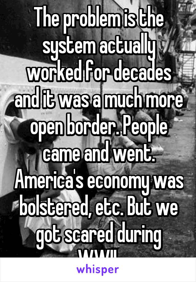 The problem is the system actually worked for decades and it was a much more open border. People came and went. America's economy was bolstered, etc. But we got scared during WWII.