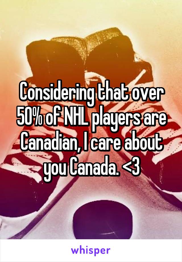 Considering that over 50% of NHL players are Canadian, I care about you Canada. <3