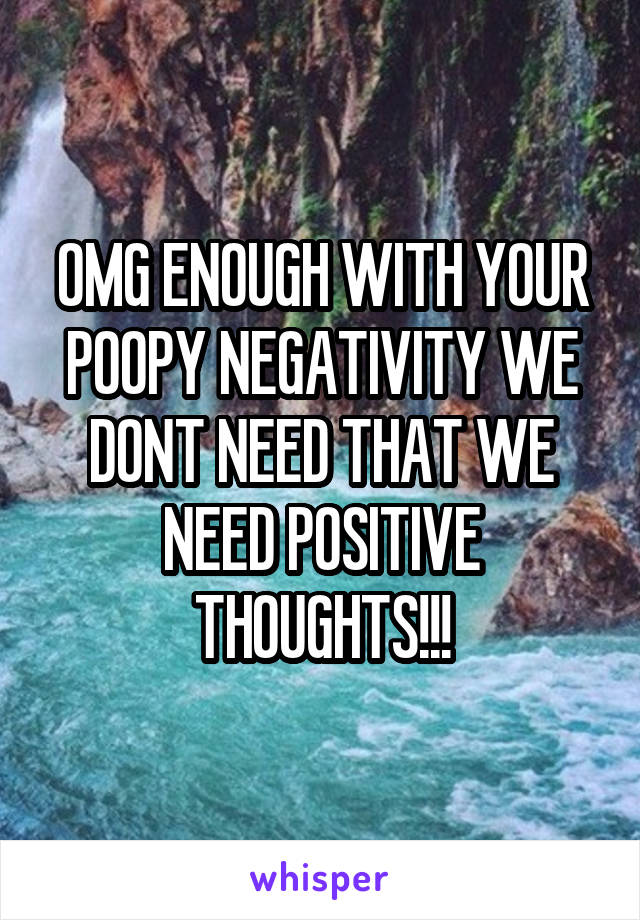 OMG ENOUGH WITH YOUR POOPY NEGATIVITY WE DONT NEED THAT WE NEED POSITIVE THOUGHTS!!!