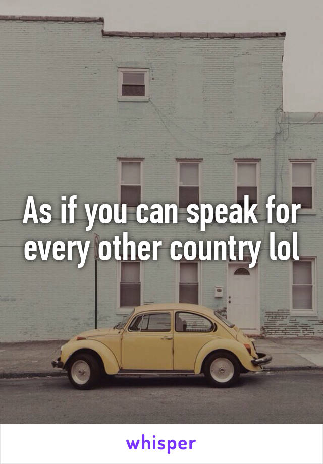 As if you can speak for every other country lol