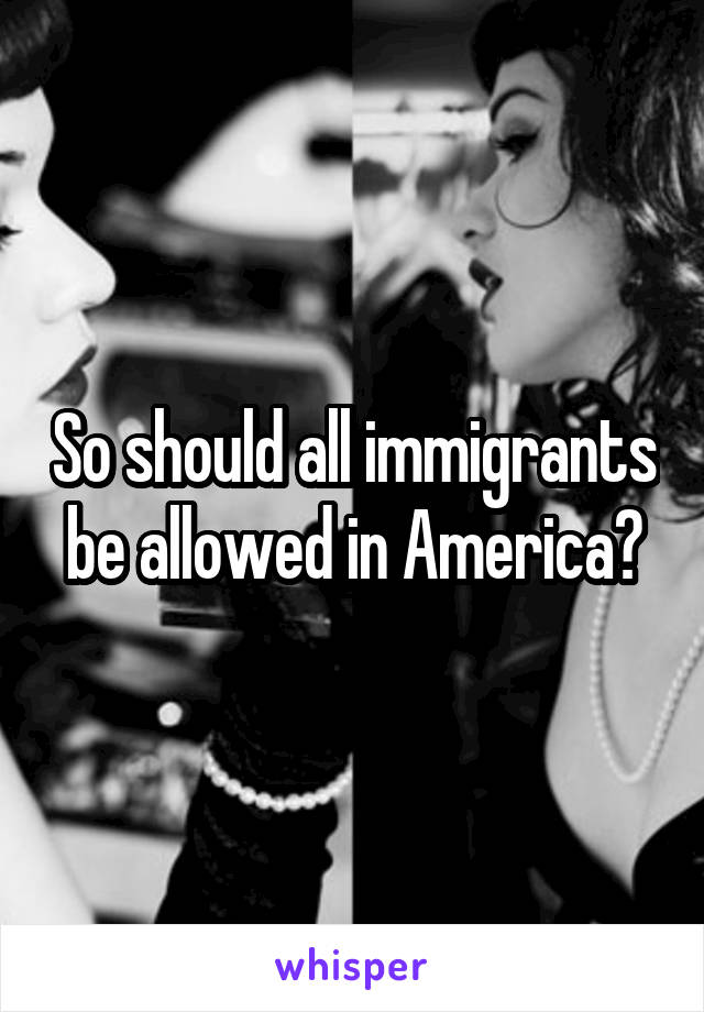 So should all immigrants be allowed in America?