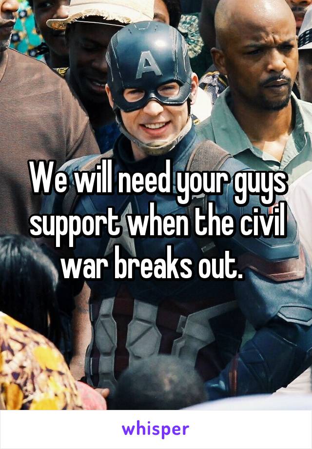 We will need your guys support when the civil war breaks out.  