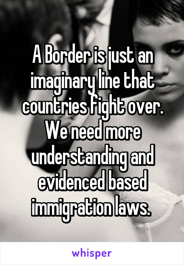 A Border is just an imaginary line that countries fight over. We need more understanding and evidenced based immigration laws. 