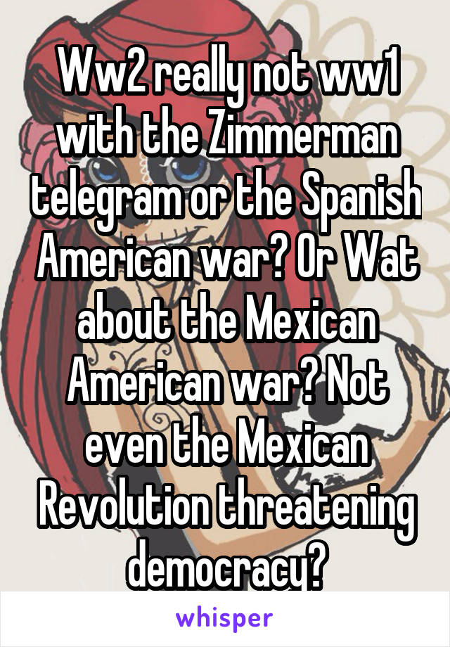 Ww2 really not ww1 with the Zimmerman telegram or the Spanish American war? Or Wat about the Mexican American war? Not even the Mexican Revolution threatening democracy?