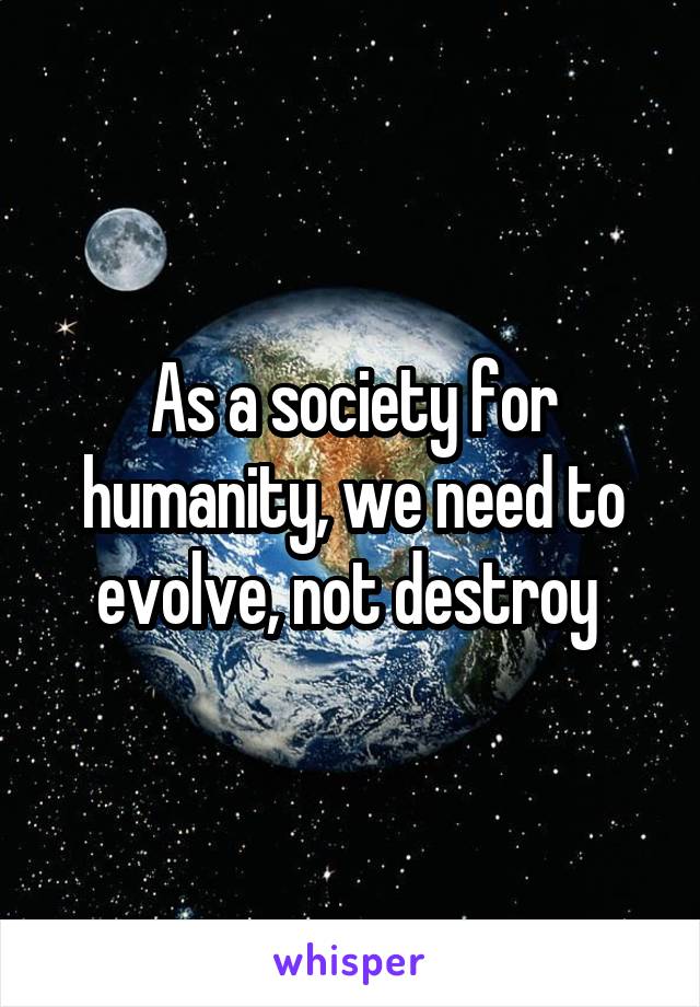 As a society for humanity, we need to evolve, not destroy 