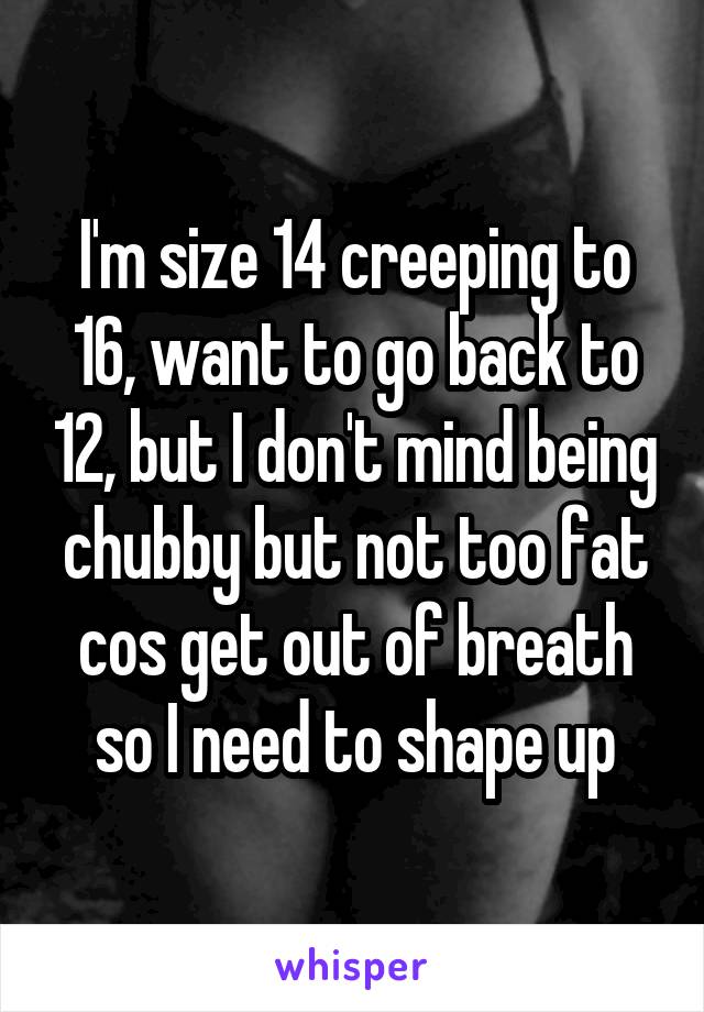 I'm size 14 creeping to 16, want to go back to 12, but I don't mind being chubby but not too fat cos get out of breath so I need to shape up