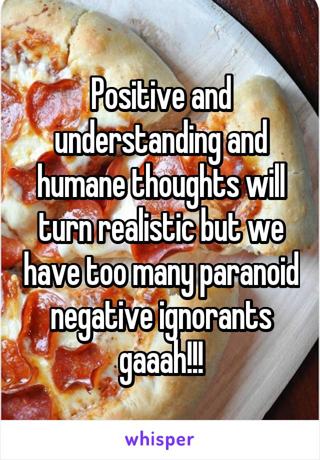 Positive and understanding and humane thoughts will turn realistic but we have too many paranoid negative ignorants gaaah!!!