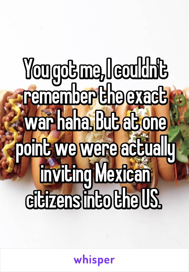 You got me, I couldn't remember the exact war haha. But at one point we were actually inviting Mexican citizens into the US. 