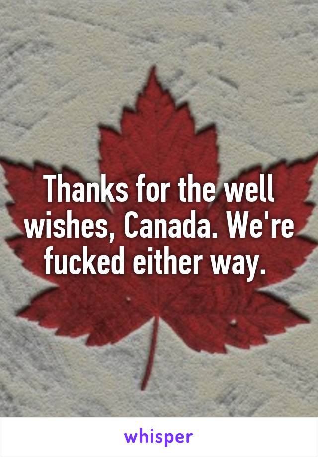 Thanks for the well wishes, Canada. We're fucked either way. 