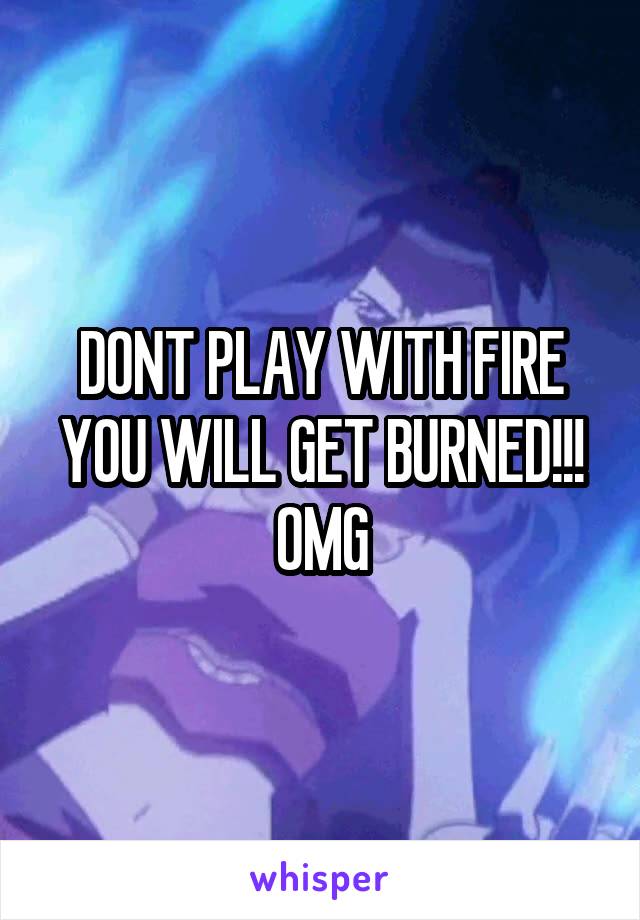 DONT PLAY WITH FIRE YOU WILL GET BURNED!!! OMG