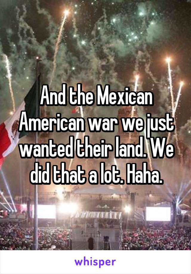 And the Mexican American war we just wanted their land. We did that a lot. Haha.