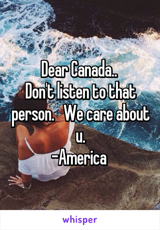 Dear Canada.. 
Don't listen to that person.   We care about u.
-America 