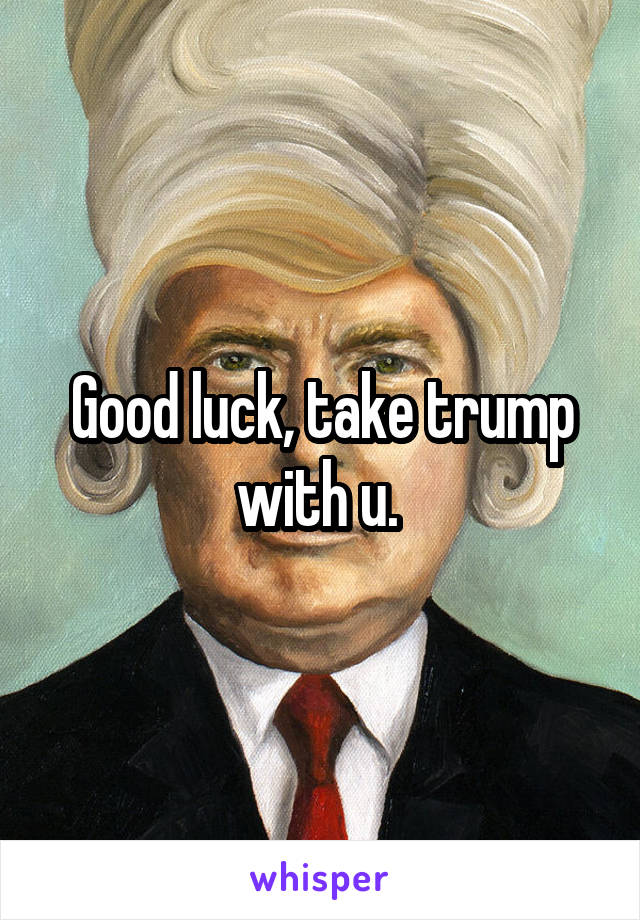 Good luck, take trump with u. 