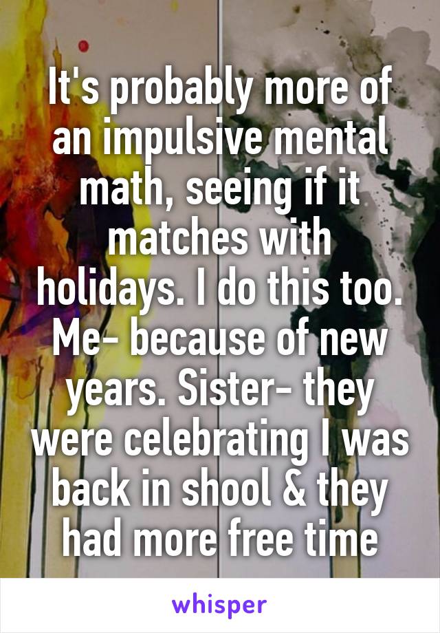 It's probably more of an impulsive mental math, seeing if it matches with holidays. I do this too.
Me- because of new years. Sister- they were celebrating I was back in shool & they had more free time