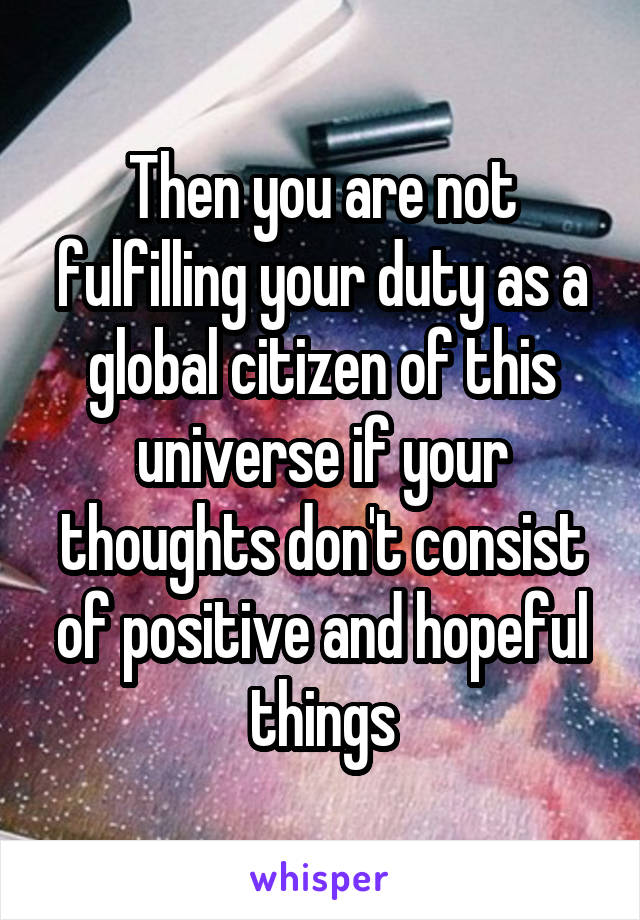 Then you are not fulfilling your duty as a global citizen of this universe if your thoughts don't consist of positive and hopeful things