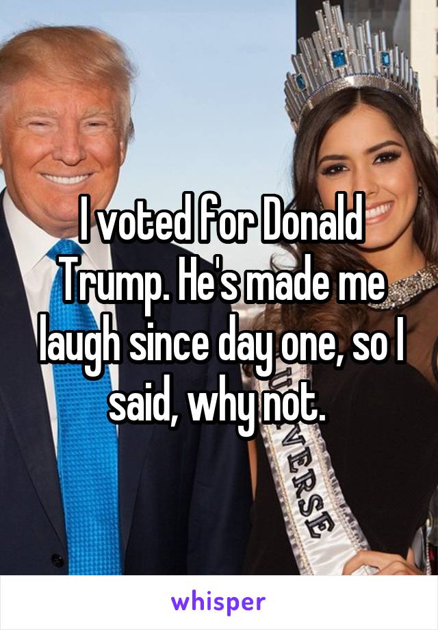 I voted for Donald Trump. He's made me laugh since day one, so I said, why not. 