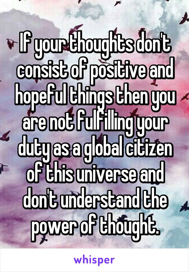 If your thoughts don't consist of positive and hopeful things then you are not fulfilling your duty as a global citizen of this universe and don't understand the power of thought.