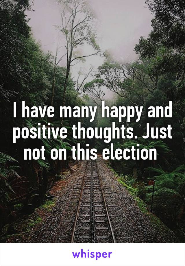 I have many happy and positive thoughts. Just not on this election 