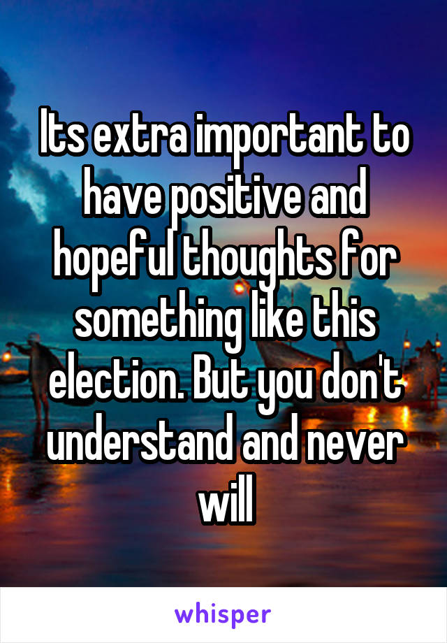 Its extra important to have positive and hopeful thoughts for something like this election. But you don't understand and never will