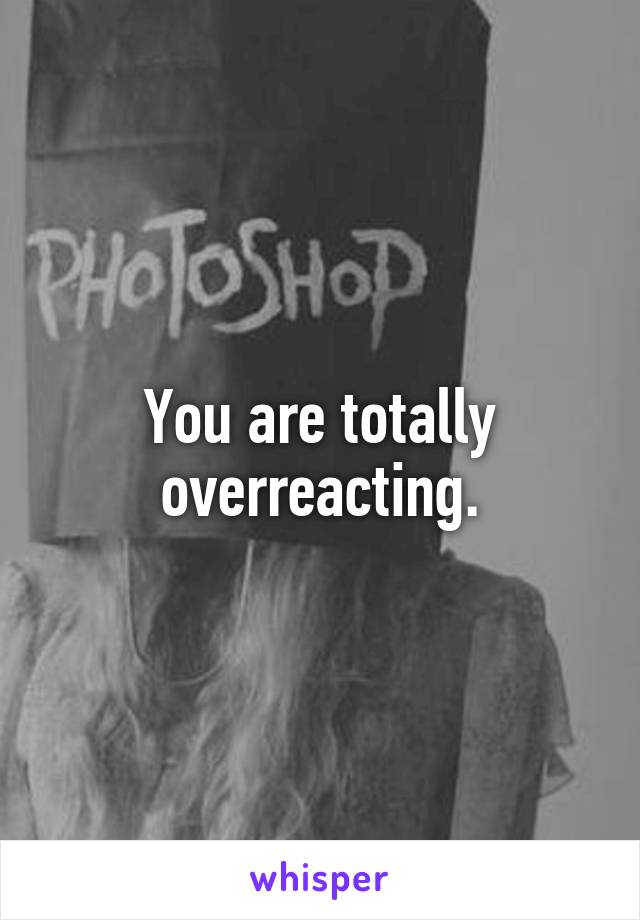 You are totally overreacting.