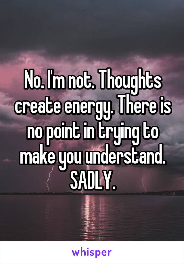 No. I'm not. Thoughts create energy. There is no point in trying to make you understand. SADLY.