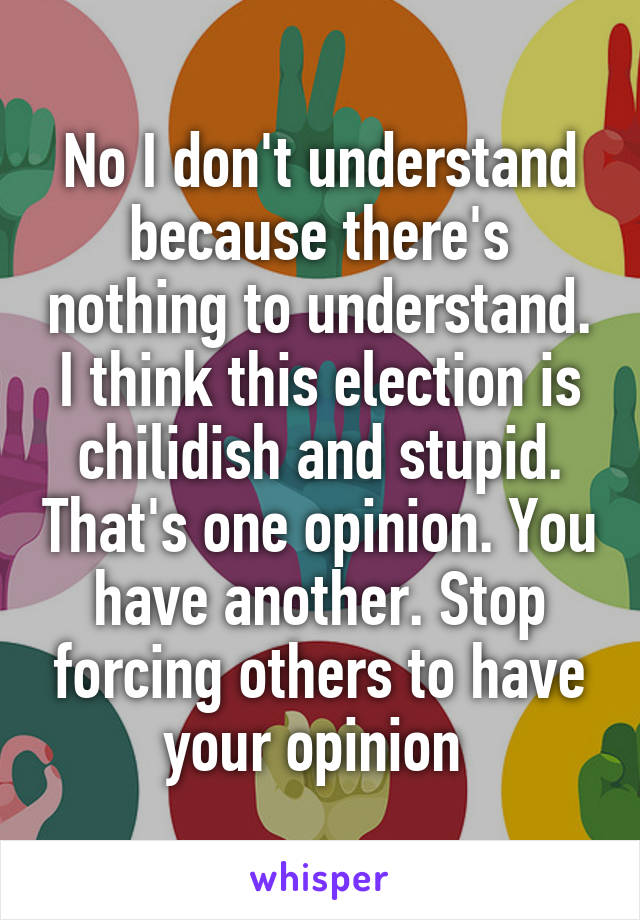 No I don't understand because there's nothing to understand. I think this election is chilidish and stupid. That's one opinion. You have another. Stop forcing others to have your opinion 