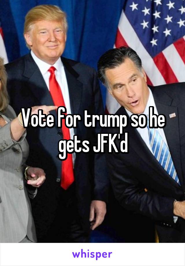 Vote for trump so he gets JFK'd