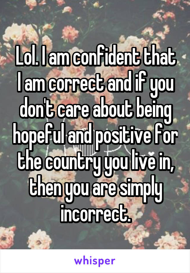 Lol. I am confident that I am correct and if you don't care about being hopeful and positive for the country you live in, then you are simply incorrect.