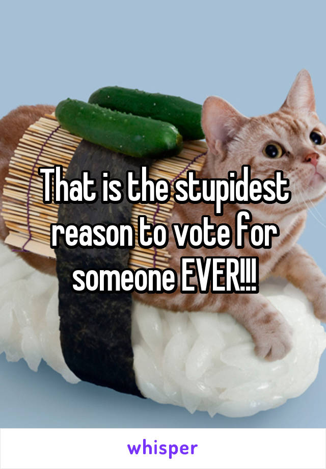 That is the stupidest reason to vote for someone EVER!!!