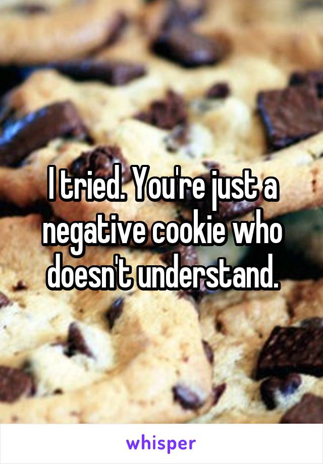 I tried. You're just a negative cookie who doesn't understand.