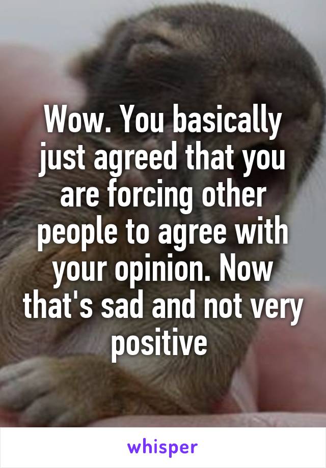 Wow. You basically just agreed that you are forcing other people to agree with your opinion. Now that's sad and not very positive 